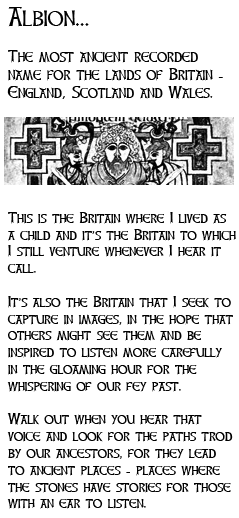 The most ancient recorded name for the lands of Britain - England, Scotland and Wales. This is the Britain where I lived as a child and it's the Britain to which I still venture whenever I hear it call. 

It's also the Britain that I seek to capture in images, in the hope that others might see them and be inspired to listen more carefully in the gloaming hour for the whispering of our fey past. 

Walk out when you hear that voice and look for the paths trod by our ancestors, for they lead to ancient places - places where the stones have stories for those with an ear to listen.
